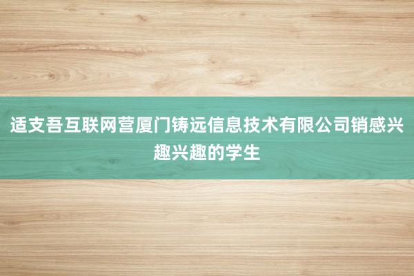 适支吾互联网营厦门铸远信息技术有限公司销感兴趣兴趣的学生