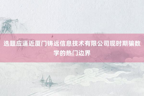 选题应逼近厦门铸远信息技术有限公司现时期骗数学的热门边界